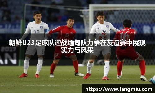 朝鲜U23足球队迎战缅甸队力争在友谊赛中展现实力与风采